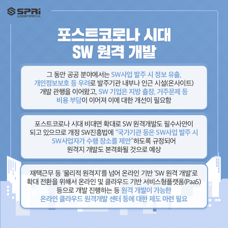 포스트코로나 시대 SW 원격 개발
o 그 동안 공공 분야에서는 SW사업 발주 시 정보 유출, 개인정보보호 등 우려로 발주기관 내부나 인근 시설(온사이트) 개발 관행을

이어왔고 SW 기업은 지방 출장, 거주문제 등 비용 부담이 이어져 이에 대한 개선이 필요함

o 포스트코로나 시대 비대면 확대로 SW 원격개발도 필수사안이 되고 있으므로 개정 SW진흥법에 “국가기관 등은 SW사업 발주 시

SW사업자가 수행 장소를 제안”하도록 규정되어 원격지 개발도 본격화될 것으로 예상

o 재택근무 등 ‘물리적 원격지’를 넘어 온라인 기반 ‘SW 원격 개발’로 확대 전환을 위해서 온라인 및

클라우드 기반 서비스형플랫폼(PaaS) 등으로 개발 진행하는 등 원격 개발이 가능한

온라인 클라우드 원격개발 센터 등에 대한 제도 마련 필요