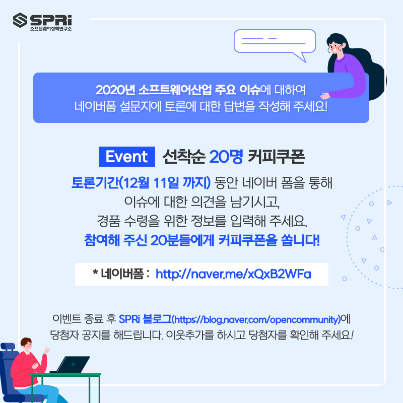 2020년 소프트웨어산업 주요 이슈에 대하여
네이버폼 설문지에 토론에 대한 의견을 작성해 주세요!
선착순 20명 커피쿠폰토론기간(12월 11일 까지) 동안 네이버 폼을 통해이슈에 대한 의견을 남기시고,

경품 수령을 위한 정보를 입력해 주세요.참여해 주신 20분들에게 커피쿠폰을 쏩니다!

네이버폼 : http://naver.me/xQxB2WFa

이벤트 종료 후 SPRi 블로그(https://blog.naver.com/opencommunity)에

당첨자 공지를 해드립니다. 이웃추가를 하시고 당첨자를 확인해 주세요!