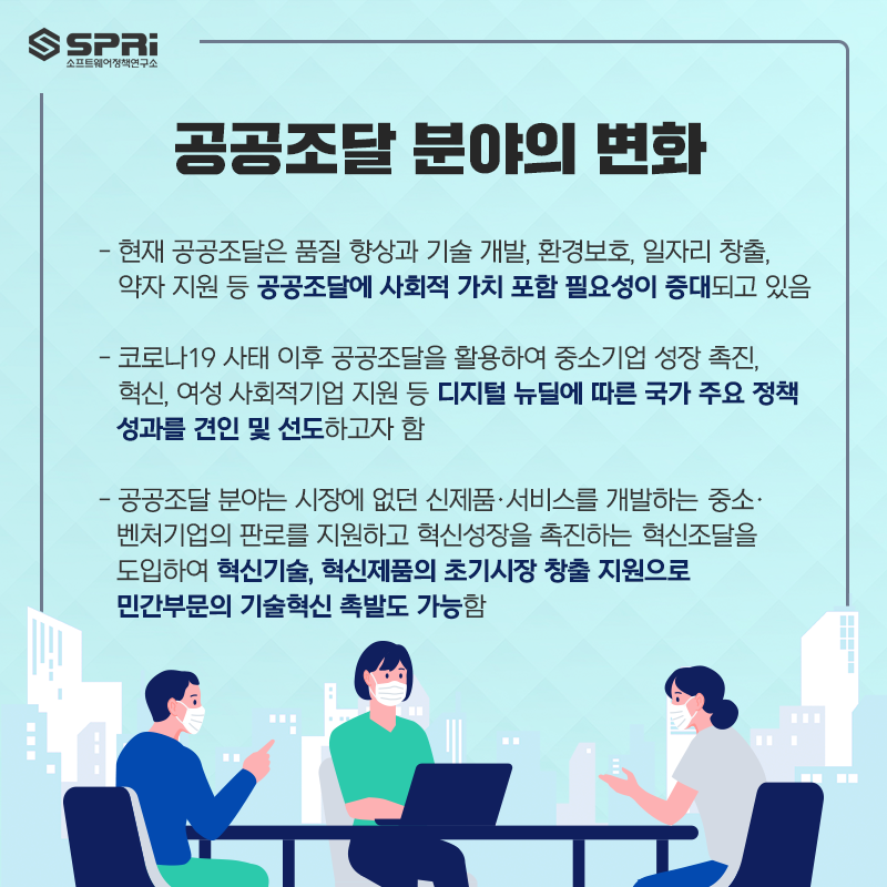 공공조달 분야의 변화 - 현재 공공조달은 품질 향상과 기술 개발, 환경보호, 일자리 창출, 약자 지원 등  공공조달에 사회적 가치 포함 필요성이 증대되고 있음  - 코로나19 사태 이후 공공조달을 활용하여 중소기업 성장 촉진, 혁신, 여성・사회적기업 지원 등  디지털 뉴딜에 따른 국가 주요 정책 성과를 견인 및 선도하고자 함  - 공공조달 분야는 시장에 없던 신제품·서비스를 개발하는  중소·벤처기업의 판로를 지원하고 혁신성장을 촉진하는 혁신조달을 도입하여  혁신기술, 혁신제품의 초기시장 창출 지원으로 민간부문의 기술혁신 촉발도 가능함