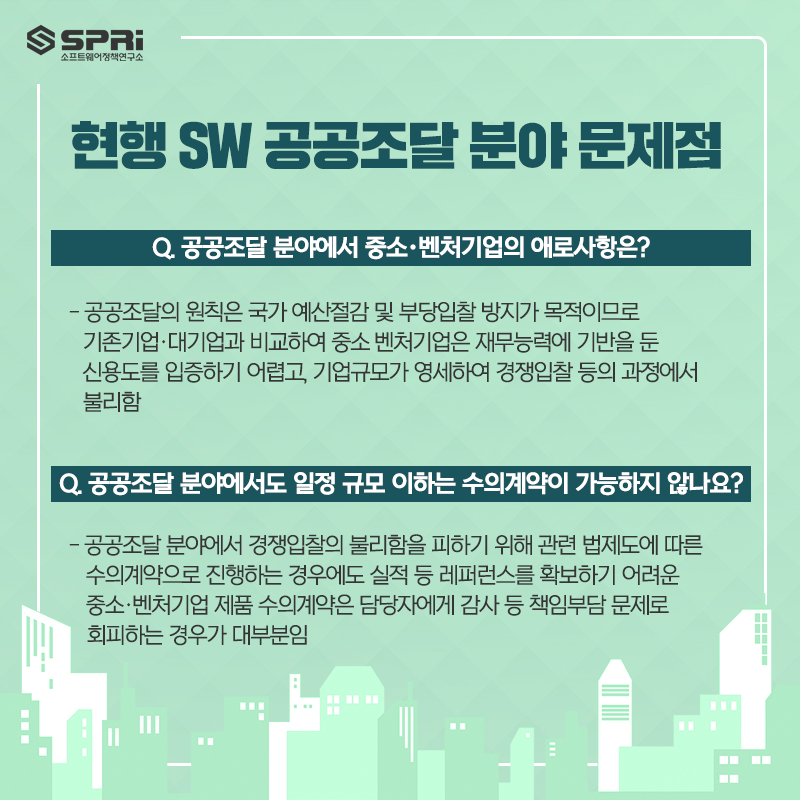 현행 SW 공공조달 분야 문제점 Q. 공공조달 분야에서 중소・벤처기업의 애로사항은?  - 공공조달의 원칙은 국가 예산절감 및 부당입찰 방지가 목적이므로 기존기업·대기업과 비교하여  중소・벤처기업은 재무능력에 기반을 둔 신용도를 입증하기 어렵고,  기업규모가 영세하여 경쟁입찰 등의 과정에서 불리함  Q. 공공조달 분야에서도 일정 규모 이하는 수의계약이 가능하지 않나요?  - 공공조달 분야에서 경쟁입찰의 불리함을 피하기 위해 관련 법제도에 따른 수의계약으로 진행하는 경우에도  실적 등 레퍼런스를 확보하기 어려운 중소·벤처기업 제품 수의계약은 담당자에게 감사 등  책임부담 문제로 회피하는 경우가 대부분임