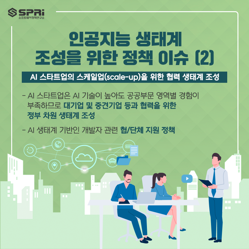 (2) 인공지능 생태계 조정을 위한 정책 이슈  AI 스타트업의 스케일업(scale-up)을 위한 협력 생태계 조성  - AI 스타트업은 AI 기술이 높아도 공공부문 영역별 경험이  부족하므로 대기업 및 중견기업 등과 협력을  위한 정부 차원 생태계 조성  - AI 생태계 기반인 개발자 관련 협/단체 지원 정책