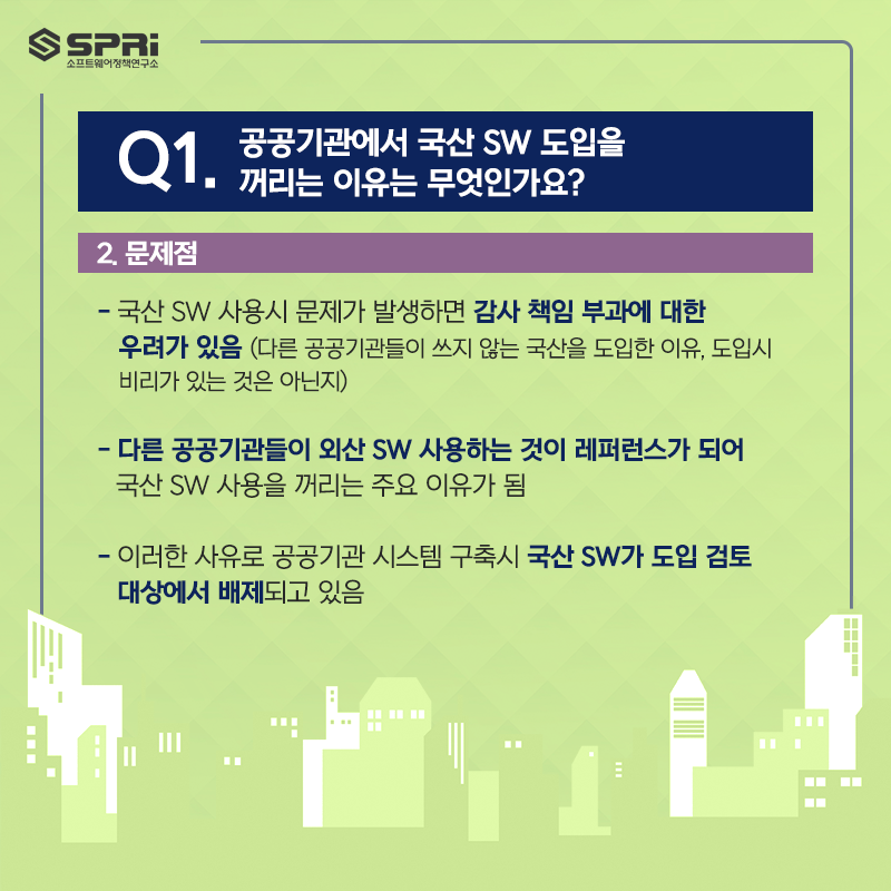 Q. 공공기관에서 국산 SW 도입을  꺼리는 이유는 무엇인가요?  2. 문제점  - 국산 SW 사용시 문제가 발생 하면 감사 책임 부과에 대한  우려가 있음  (다른 공공기관들이 쓰지 않는 국산을 도입한 이유,  도입시 비리가 있는 것은 아닌지)​  - 다른 공공기관들이 외산 SW 사용하는 것이  레퍼런스가 되어 국산 SW 사용을 꺼리는 주요 이유가 됨  - 이러한 사유로 공공기관 시스템 구축시 국산 SW가 도입 검토  대상에서 배제되고 있음