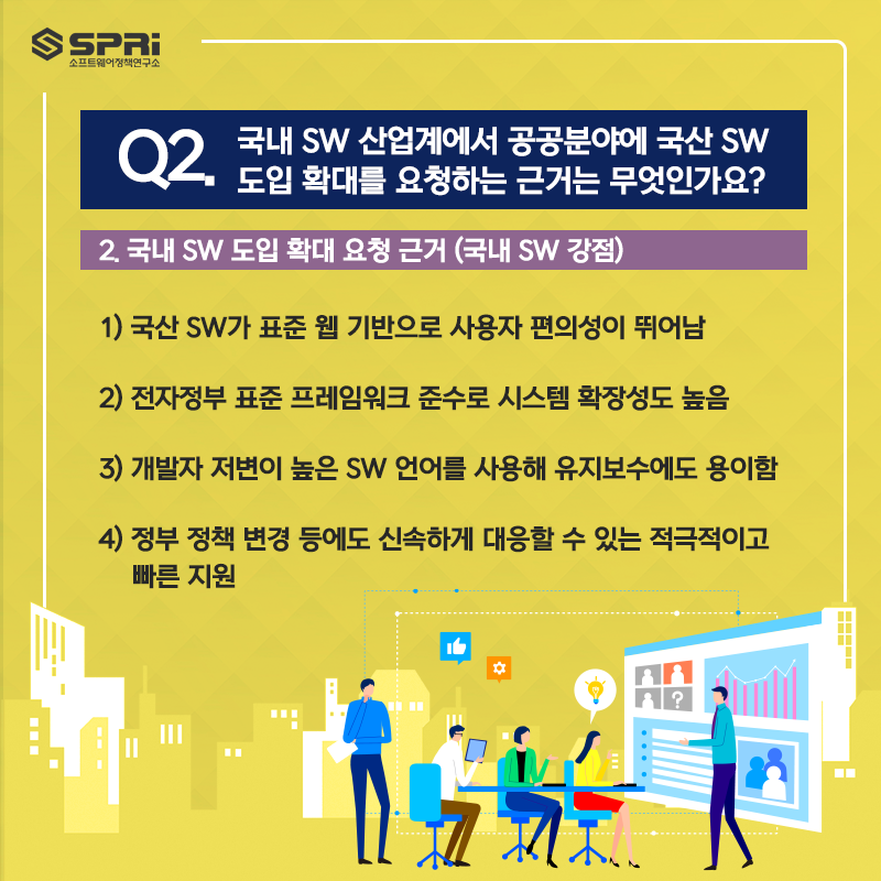 Q. 국내 SW 산업계에서 공공분야에 국산 SW 도입 확대를  요청하는 근거는 무엇인가요?  2. 국내 SW 도입 확대 요청 근거 (국내 SW 강점)  ​  1) 국산 SW가 표준 웹 기반으로 사용자 편의성이 뛰어남  2) 전자정부 표준 프레임워크 준수로 시스템 확장성도 높음  3) 개발자 저변이 높은 SW 언어를 사용해 유지보수에도 용이함  4) 정부 정책 변경 등에도 신속하게 대응할 수 있는  적극적이고 빠른 지원