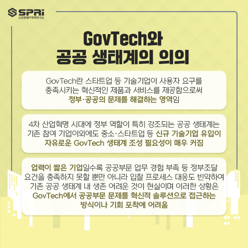 GovTech와
공공 생태계의 의의
o GovTech란 스타트업 등 기술기업이 사용자 요구를 충족시키는

혁신적인 제품과 서비스를 제공함으로써 정부·공공의 문제를 해결하는 영역임

o 4차 산업혁명 시대에 정부 역할이 특히 강조되는 공공 생태계는 기존 참여 기업이외에도

중소·스타트업 등 신규 기술기업 유입이 자유로운 GovTech 생태계 조성 필요성이 매우 커짐

o 업력이 짧은 기업일수록 공공부문 업무 경험 부족 등 정부조달 요건을 충족하지 못할 뿐만 아니라

입찰 프로세스 대응도 빈약하여 기존 공공 생태계 내 생존 어려운 것이 현실이며 이러한 상황은

GovTech에서 공공부문 문제를 혁신적 솔루션으로 접근하는 방식이나 기회 포착에 어려움