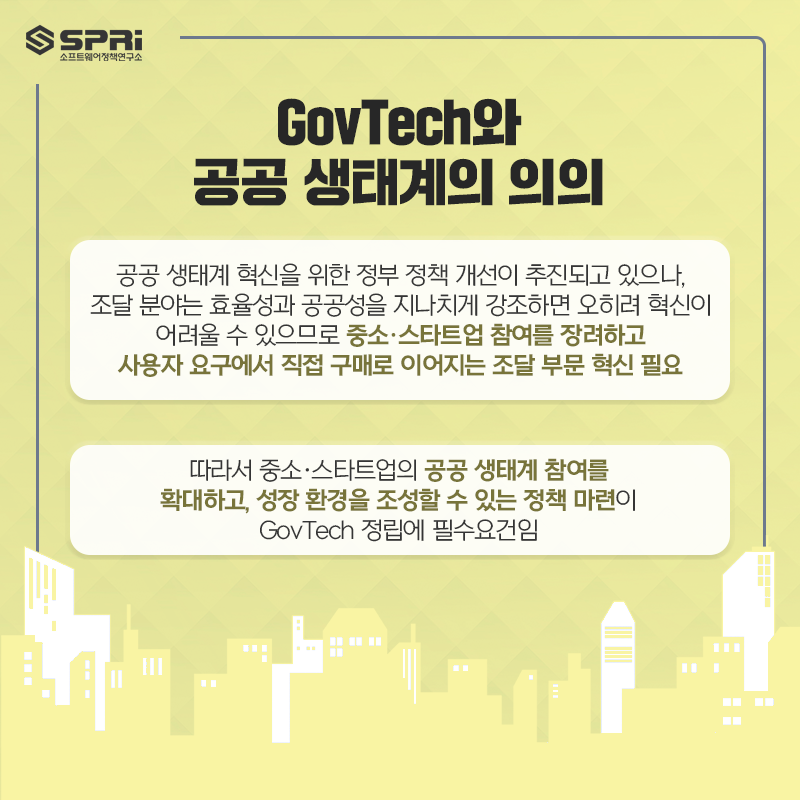 GovTech와
공공 생태계의 의의

o 공공 생태계 혁신을 위한 정부 정책 개선이 추진되고 있으나, 조달 분야는

효율성과 공공성을 지나치게 강조하면 오히려 혁신이 어려울 수 있으므로 중소·스타트업 참여를 장려하고

사용자 요구에서 직접 구매로 이어지는 조달 부문 혁신 필요

o 따라서 중소·스타트업의 공공 생태계 참여를 확대하고

성장 환경을 조성할 수 있는 정책 마련이 GovTech 정립에 필수요건임