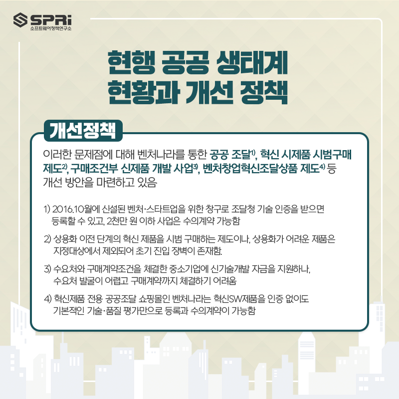 현행 공공 생태계
현황과 개선 정책
o 이러한 문제점에 대해 벤처나라를 통한 공공 조달, 혁신 시제품 시범구매제도,

구매조건부 신제품 개발 사업, 벤처창업혁신조달상품 제도 등 개선 방안을 마련하고 있음

1) 2016.10월에 신설된 벤처·스타트업을 위한 창구로

조달청 기술 인증을 받으면 등록할 수 있고, 2천만 원 이하 사업은 수의계약 가능함.

2) 상용화 이전 단계의 혁신 제품을 시범 구매하는 제도이나,

상용화가 어려운 제품은 지정대상에서 제외되어 초기 진입 장벽이 존재함.

3) 수요처와 구매계약조건을 체결한 중소기업에 신기술개발 자금을 지원하나,

수요처 발굴이 어렵고 구매계약까지 체결하기 어려움.

4) 혁신제품 전용 공공조달 쇼핑몰인 벤처나라는 혁신SW제품을 인증 없이도

기본적인 기술·품질 평가만으로 등록과 수의계약이 가능함