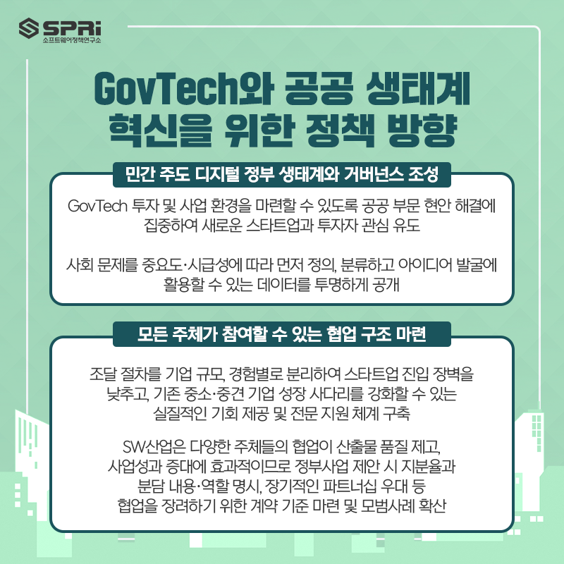 GovTech와 공공 생태계
혁신을 위한 정책 방향
① 민간 주도 디지털 정부 생태계와 거버넌스 조성

o GovTech 투자 및 사업 환경을 마련할 수 있도록

공공 부문 현안 해결에 집중하여 새로운 스타트업과 투자자 관심 유도

o 사회 문제를 중요도·시급성에 따라 먼저 정의, 분류하고

아이디어 발굴에 활용할 수 있는 데이터를 투명하게 공개

② 모든 주체가 참여할 수 있는 협업 구조 마련

o 조달 절차를 기업 규모, 경험별로 분리하여 스타트업 진입 장벽을 낮추고

기존 중소·중견 기업 성장 사다리를 강화할 수 있는 실질적인 기회 제공 및 전문 지원 체계 구축

o SW산업은 다양한 주체들의 협업이 산출물 품질 제고와 사업성과

증대에 효과적이므로 정부사업 제안 시 지분율과 분담 내용·역할 명시,

장기적인 파트너십 우대 등 협업을 장려하기 위한 계약 등 기준 마련 및 모범사례 확산