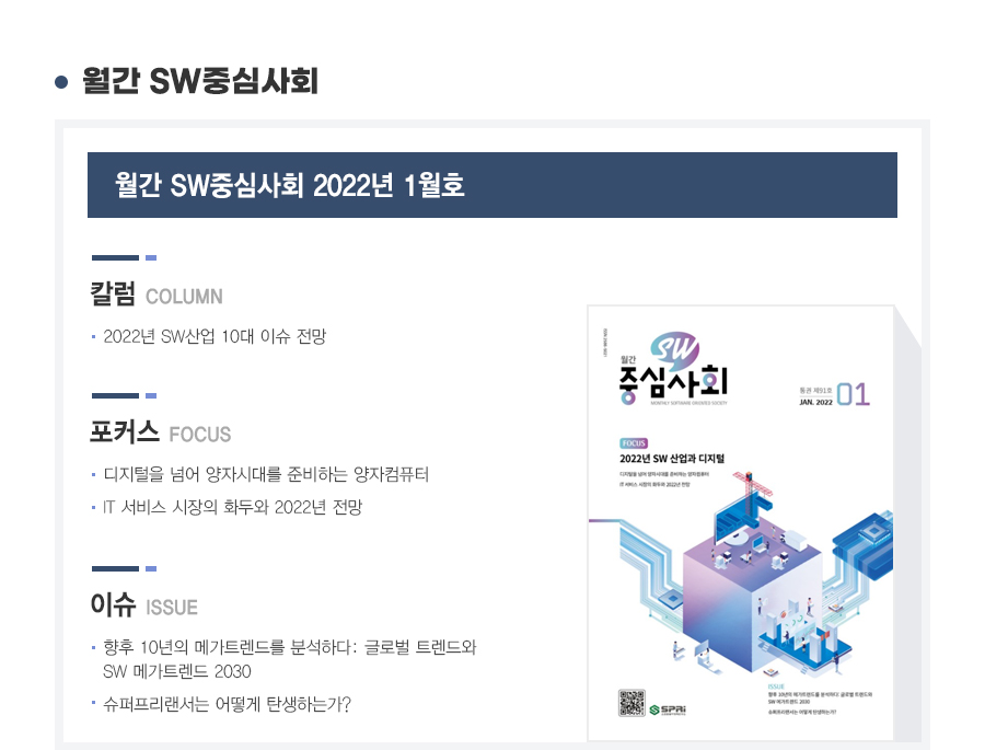 월간 SW중심사회 2022년 1월호

칼럼
1. 2022년 SW산업 20대 이규 전망

포커스
1. 디지털을 넘어 양자시대를 준비하는 양자컴퓨터
2. IT 서비스 시장의 화두와 2022년 전망

이슈
1. 향후 10년의 메가트랜드를 분석하다: 글로벌 트렌드와 SW메가트렌드 2030
2. 슈퍼프리랜서는 어떻게 탄생하는가?