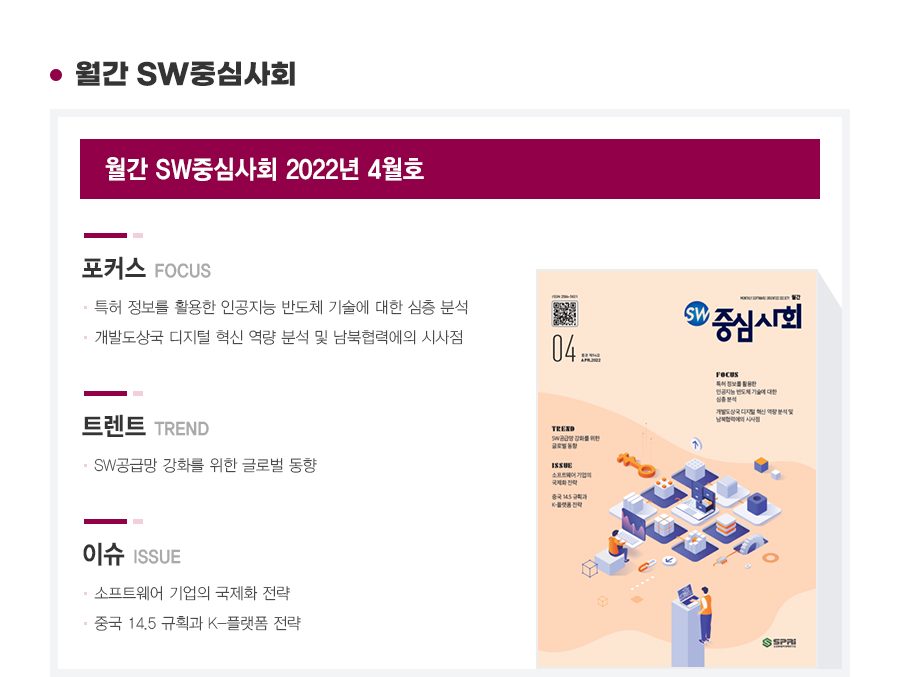 월간 SW중심사회 2022년 4월호 
포커스
1. 특허 정보를 활용한 인공지능 반도체 기술에 대한 심층 분석
2. 개발도상국 디지털 혁신 역량 분석 및 남북협력에의 시사점
트랜드
1. SW공급망 강화를 위한 글로벌 동향
이슈
1. 소프트웨어 기업의 국제화 전략
2. 중국 14.5 규획과 K-플랫폼 전략