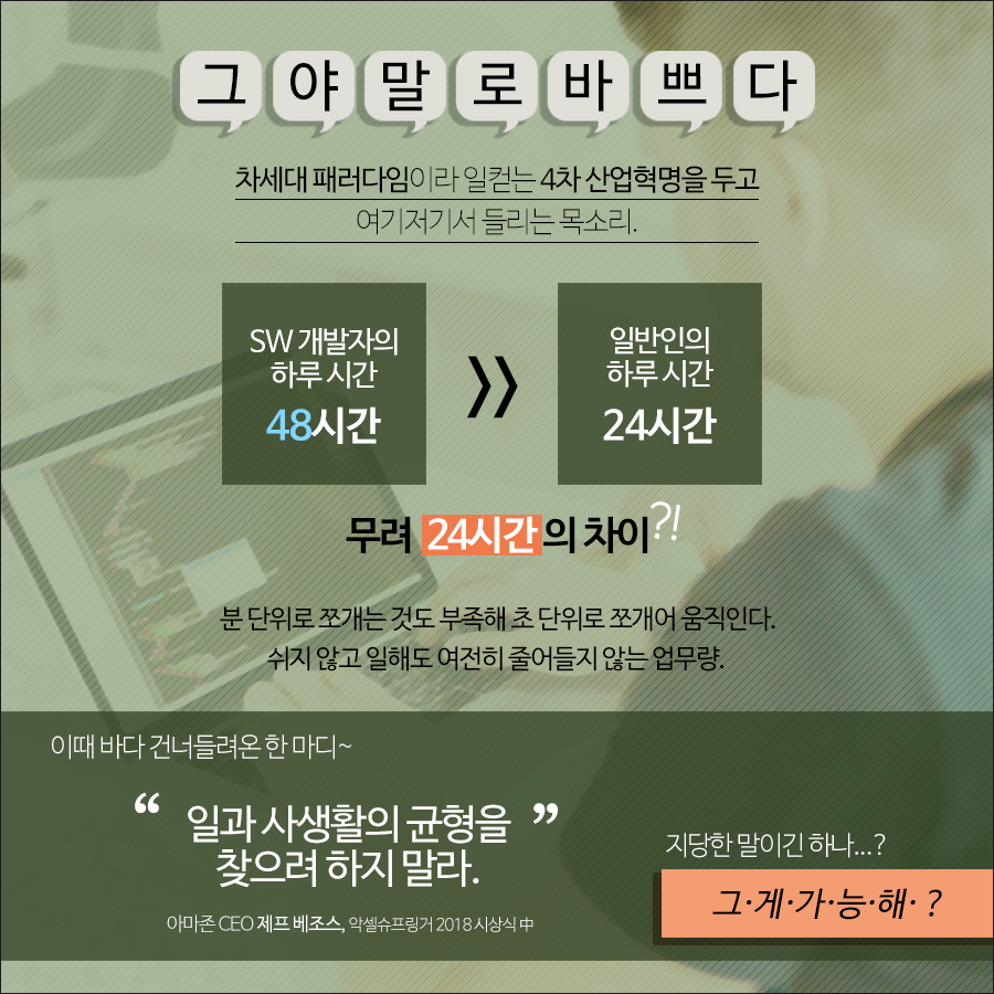 SW개발자들은 분 단위로 쪼개는 것도 부족해 초 단위로 쪼개어 움직인다. 쉬지 않고 일해도 여전히 업무량이 줄어들지 않는데, 아마존 CEO 제프 베조스는 