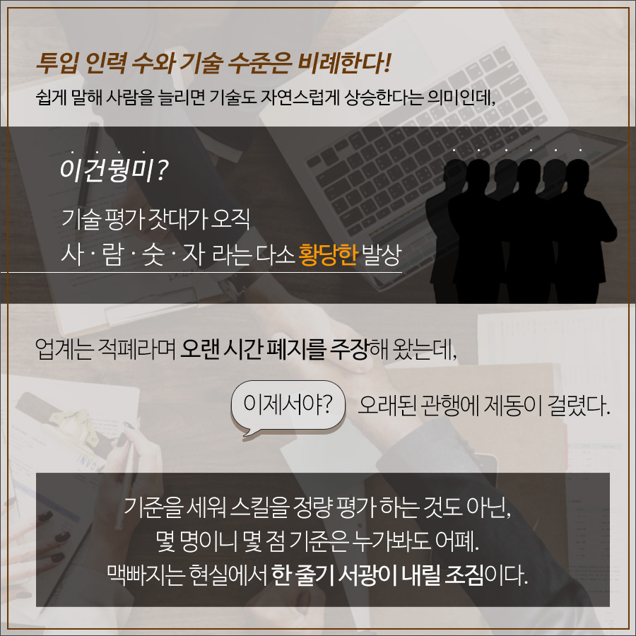 투입 인력 수와 기술 수준은 비례한다. 쉽게 말해 사람을 늘리면 기술도 자연스럽게 상승한다는 의미인데, 기술 평가 잣대가 오직 사람숫자라는 다소 황당한 발상이다. 업계에서는 적폐라며 오랜 시간 폐지를 주장해왔는데, 오래된 관행에 이제서야 제공이 걸렸다.