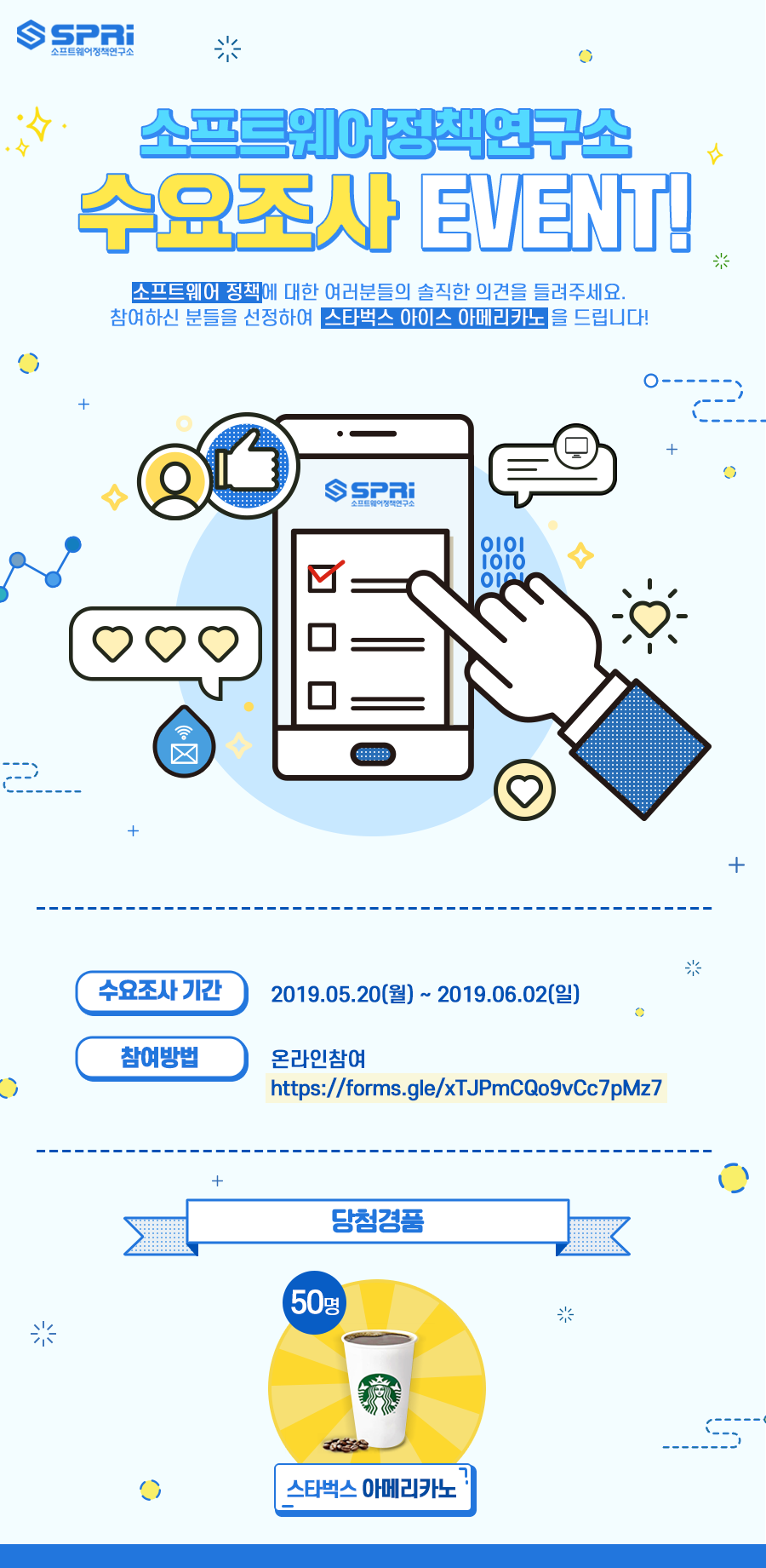 소프트웨어정책연구소 수요조사 EVENT! 소프트웨어 정책에 대한 여러분들의 솔직한 의견을 들려주세요. 참여하신 분들을 선정하여 스타벅스 아이스 아메리카노를 드립니다! 수요조사 기간 2019.05.20(월)~2019.06.02(일) 참여방법 온라인참여 https://forms.gle/xTJPmCQo9vCc7pMz7 당첨경품 50명 스타벅스 아메리카노