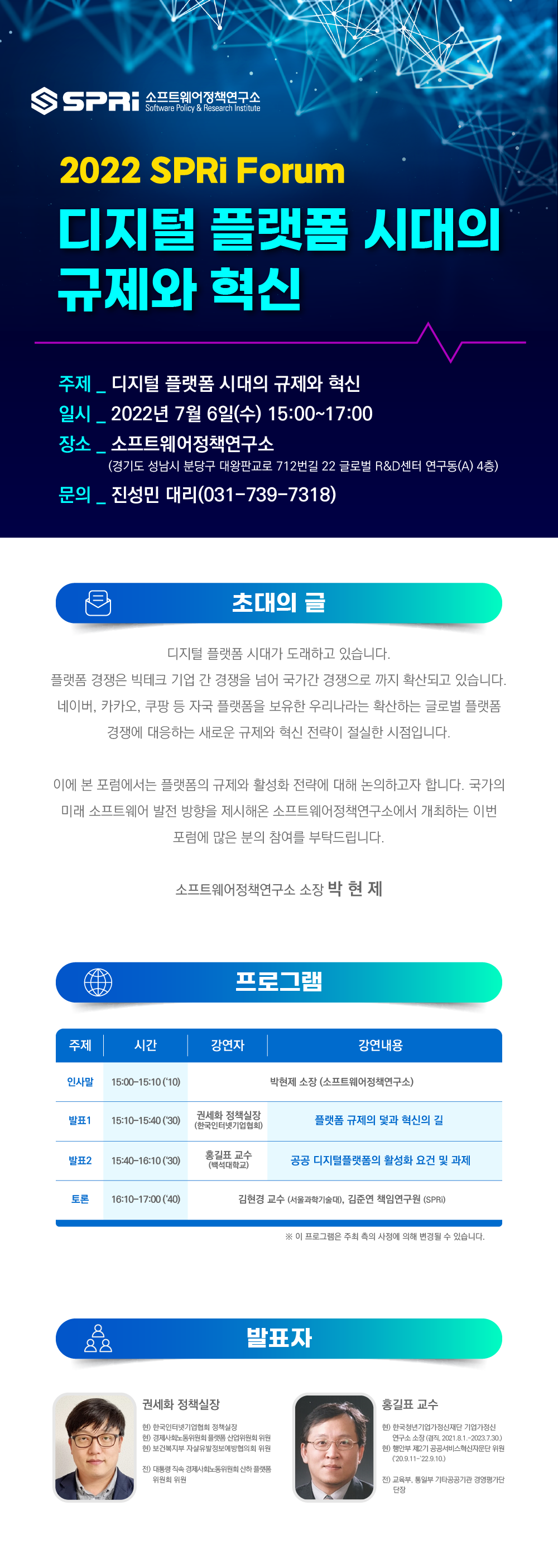 SPRi 소프트웨어정책연구소 / 제목: 2022 SPRi Forum 디지털 플랫폼 시대의 규제와 혁신 / 주제: 디지털 플랫폼 시대의 규제와 혁신 / 일시: 2022년 7월 6일(수) 15:00~17:00 / 장소: 소프트웨어정택연구소(경기도 성남시 분당구 대왕푠교로 712번길 22 글로벌 R&D센터 연구동(A) 4층) / 문의: 진성민 대리(031-739-7318) / 초대의 글_디지털 플랫폼 시대가 도래하고 있습니다. 플랫폼 경쟁은 빅테크 기업 간 경쟁을 넘어 국가간 경쟁으로 까지 확산되고 있습니다. 네이버, 카카오, 쿠팡 등 자국 플랫폼을 보유한 우리나라는 확산하는 글로벌 플랫폼 경쟁에 대응하는 새로운 규제와 혁신 전략이 절실한 시점입니다. 이에 본 포럼에서는 플랫폼의 규제와 활성화 전략에 대해 논의하고자 합니다. 국가의 미래 소프트웨어 발전 방향을 제시해온 소프트웨어정책연구소에서 개회하는 이번 포럼에 많은 분의 참여를 부탁드립니다. 소프트웨어정책연구소 소장 박현제 / 이미지 클릭 시 제53회 SPRi 포럼-디지털 플랫폼 시대의 규제와 혁신 유튜브 영상으로 이동(프로그램 및 발표자 정보는 아래를 참고해주세요