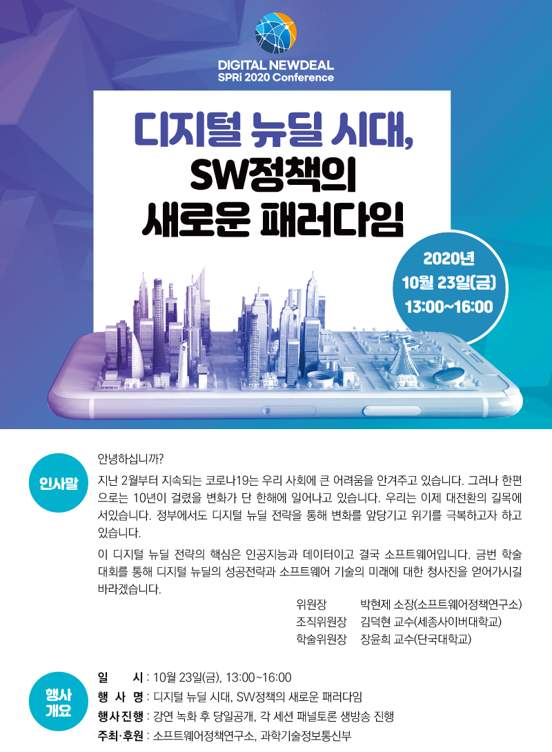 DIGITAL NEWDEAL SPRi 2020 Conference 디지털 뉴딜 시대, SW정책의 새로운 패러다임 2020년 10월 23일(금) 13:00~16:00 인사말 안녕하십니까? 지난 2월부터 지속되는 코로나19는 우리 사회에 큰 어려움을 안겨주고 있습니다. 그러나 한편으로는 10년이 걸렸을 변화가 단 한해에 일어나고 있습니다. 우리는 이제 대전환의 길목에 서있습니다. 정부에서도 디지털 뉴딜 전략을 통해 변화를 앞당기고 위기를 극복하고자 하고 있습니다. 이 디지털 뉴딜 전략의 핵심은 인공지능과 데이터이고 결국 소프트웨어입니다. 금번 학술대회를 통해 디지털 뉴딜의 성공전략과 소프트웨어 기술의 미래에 대한 청사진을 얻어가시길 바라겠습니다. 위원장 박현제 소장(소프트웨어정책연구소) 조직위원장 김덕현 교수(세종사이버대학교) 학술위원장 장윤희 교수(단국대학교) 행사개요 일 시 : 10월 23일(금), 13:00~16:00 행 사 명 : 디지털 뉴딜 시대, SW정책의 새로운 패러다임 행사진행 : 강연 녹화 후 당일공개, 각 세션 패널토론 생방송 진행 주최·후원 : 소프트웨어정책연구소, 과학기술정보통신부