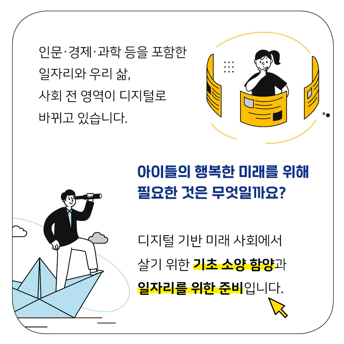 인문·경제·과학 등을 포함한 일자리와 우리 삶, 사회 전 영역이 디지털로 바뀌고 있습니다. 아이들의 행복한 미래를 위해 필요한 것은 무엇일까요? 디지털 기반 미래 사회에서 살기 위한 기초 소양 함양과 일자리를 위한 준비입니다.