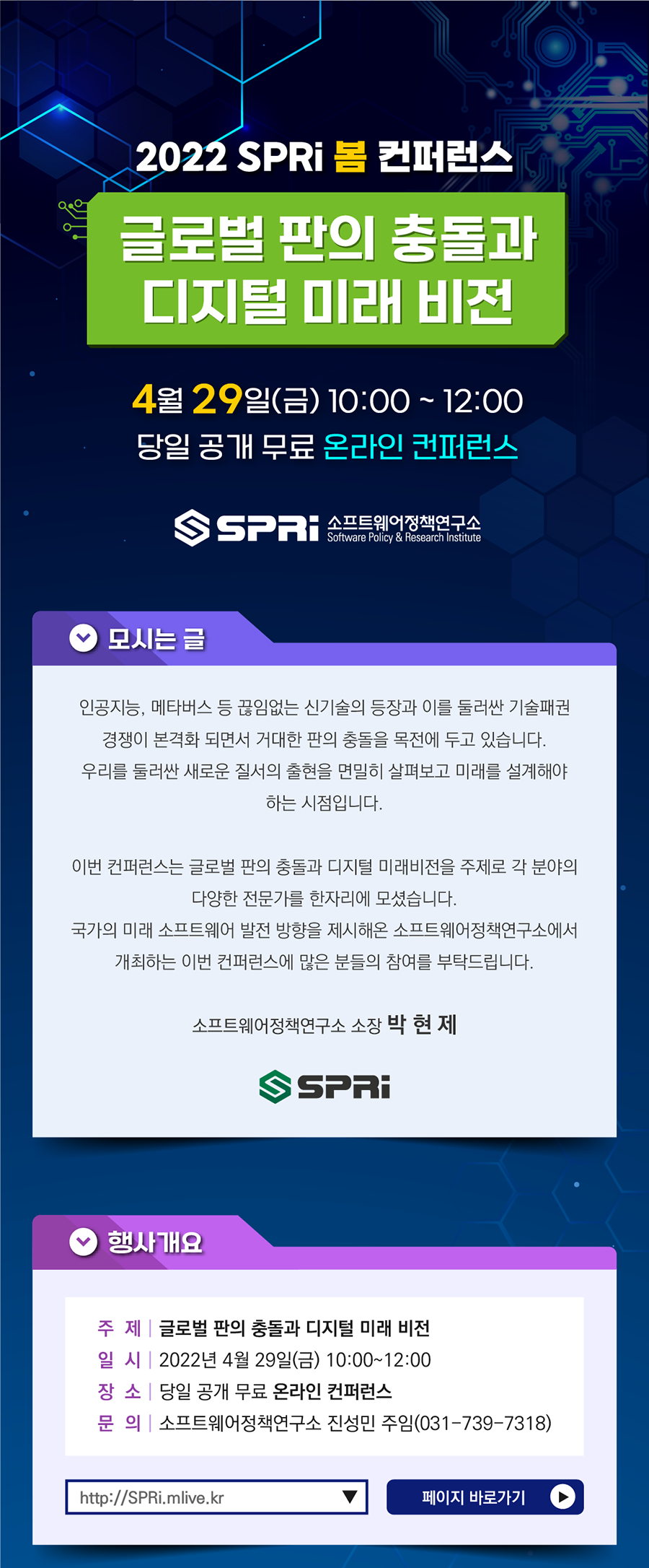 2022 SPRi 봄 컨퍼런스 글로벌 판의 충돌과 디지털 미래 비전 / 4월 29일 (금) 10:00~12:00 당일 공개 무료 온라인 컨퍼런스 / SPRi 소프트웨어정책연구소 / 모시는 글_인공지능, 메타버스 등 끊임없는 신기술의 등장과 이를 둘러싼 기술패권 경쟁이 본격화 되면서 거대한 판의 충돌을 목전에 두고 있습니다. 우리를 둘러싼 새로운 질서의 출현을 면밀히 살펴보고 미래를 설계해야하는 시점입니다. 이번 컨퍼런스는 글로벌 판의 충돌과 디지털 미래비전을 주제로 각 분야의 다양한 전문가를 한자리에 모셨습니다. 국가의 미래 소프트웨어 발전 방향을 제시해온 소프트웨어정책연구소에서 개최하는 이번 컨퍼런스에 많은 분들의 참여를 부탁드립니다. 소프트웨어정책연구소 소장 박현제 / 행사개요_주제: 글로벌 판의 충돌과 디지털 미래 비전, 일시: 2022년 4월 29일 (금) 10:00~12:00, 장소: 당일 공개 무료 온라인 컨퍼런스, 문의: 소프트웨어정책연구소 진성민 주임(031-739-7318) / 이미지 클릭 시 2022 SPRi 봄 컨퍼런스 글로벌 판의 충돌과 디지털 미래 비전 유튜브로 이동 