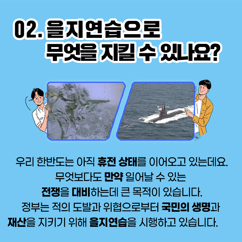 02. 을지연습으로 무엇을 지킬 수 잇나요? / 우리 한반도는 아직 휴전 상태를 이어오고 있는데요. 무엇보다도 만약 일어날 수 있는 전쟁을 대비하는데 큰 목적이 있습니다. 정부는 적의 도발과 위협으로부터 국민의 생명과 재산을 지키기 위해 을지연습을 시행하고 있습니다.