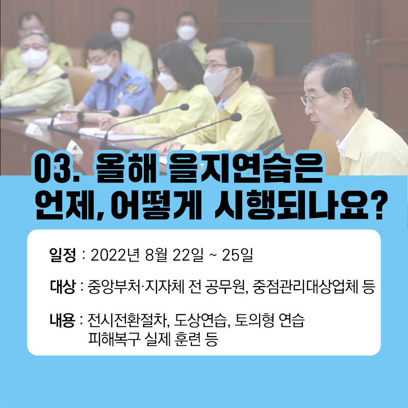 03. 올해 을지연습은 언제, 어떻게 시행되나요? / 일정: 2022년 8월 22일 ~25일 / 대상: 중앙부처·지자체 전 공무원, 중점관리대상업체 등 / 내용: 전시전환절차, 도상연습, 토의형 연습 피해복구 실제 훈련 등