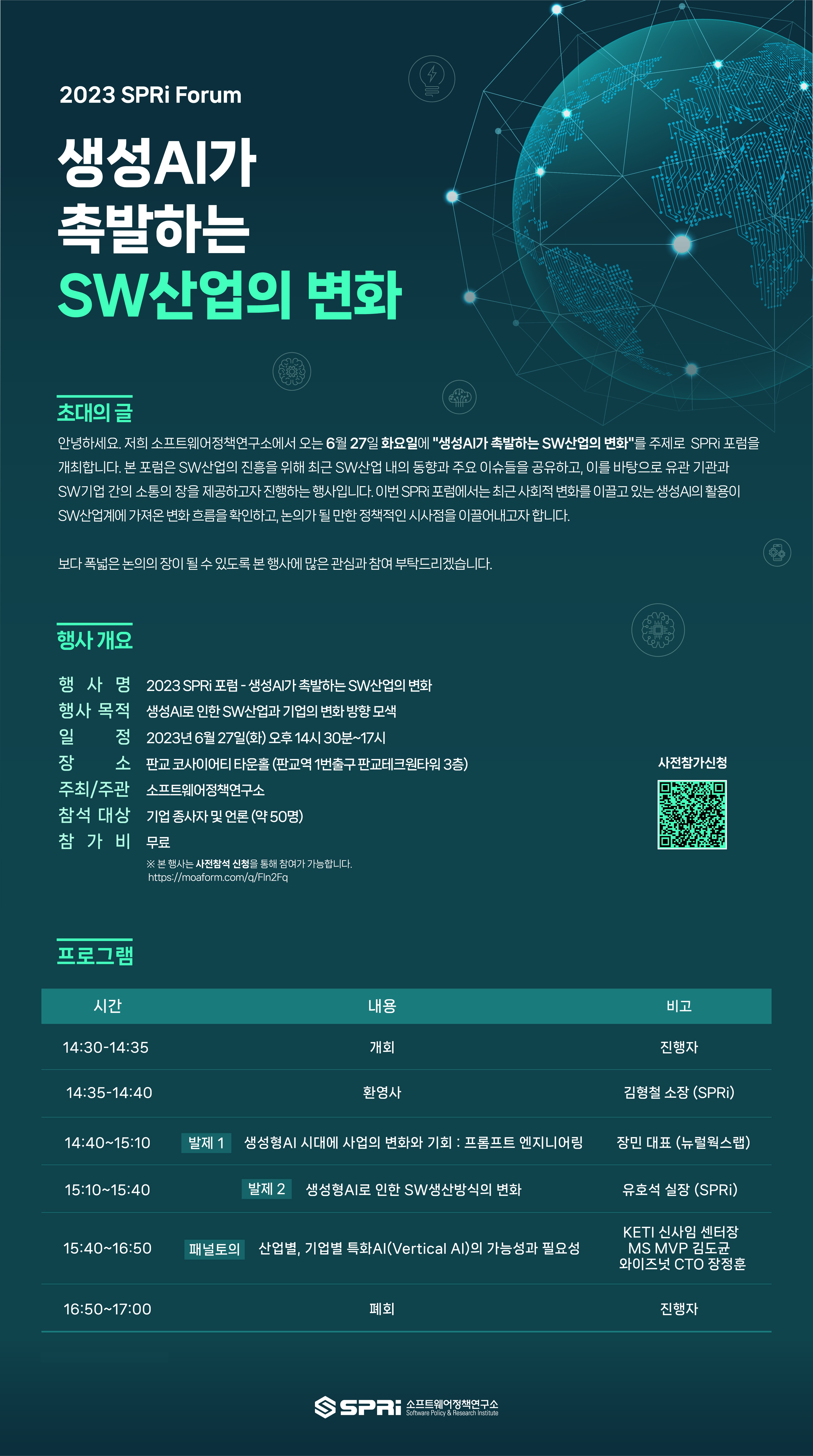 https://www.moaform.com/users/sign_in_바로가기_QR코드 2023 SPRi Forum 생성 AI가 촉발하는 SW산업의 변화 초대의 글 안녕하세요 저희 소프트웨어정책연구소에서 오는 6월 27일 화요일에 생성AI가 촉발하는 SW산업의 변화를 주제로 SPRi 포럼을 개최합니다. 본 포럼은 SW산업의 진흥을 위해 최근 SW산업 내의 동향과 주요 이슈들을 공유하고, 이를 바탕으로 유관 기관과 SW기업 간의 소통의 장을 제공하고자 진행하는 행사입니다. 이번 SPRi 포럼에서는 최근 사회적 변화를 이끌고 있는 생성AI의 활용이 SW산업계에 가져온 변화 흐름을 확인하고, 논의가 될 만한 정책적인 시사점을 이끌어내고자 합니다. 보다 폭 넓은 논의의 장이 될 수 있도록 본 행사에 많은 관심과 참여 부탁드리겠습니다. 행사 개요
행사명 2023 SPRi 포럼 - 생성AI가 촉발하는 SW산업의 변화
행사 목적 생성AI로 인한 SW산업과 기업의 변화 방향 모색
lulul
일
정 2023년 6월 27일(화) 오후 14시 30분~17시
장
소 판교 코사이어티 타운홀 (판교역 1번출구 판교테크원타워 3층)
사전참가신청
주최/주관 소프트웨어정책연구소
참석 대상
기업 종사자 및 언론 (약 50명)
참가비
무료
※ 본 행사는 사전참석 신청을 통해 참여가 가능합니다.
프로그램
https://moaform.com/q/Fln2Fq
시간
내용
비고
14:30-14:35
개회
진행자
14:35-14:40
환영사
김형철 소장 (SPRi)
14:40~15:10
발제 1 생성형AI 시대에 사업의 변화와 기회 : 프롬프트 엔지니어링
장민 대표(뉴럴웍스랩)
15:10~15:40
발제 2 생성형AI로 인한 SW생산방식의 변화
15:40~16:50 패널토의 산업별, 기업별 특화AI(Vertical Al)의 가능성과 필요성
16:50-17:00
폐회
유호석 실장 (SPRi)
KETI 신사임 센터장
MS MVP 김도균
와이즈넛 CTO 장정훈
진행자
SPRI
소프트웨어정책연구소
Software Policy & Research Institute