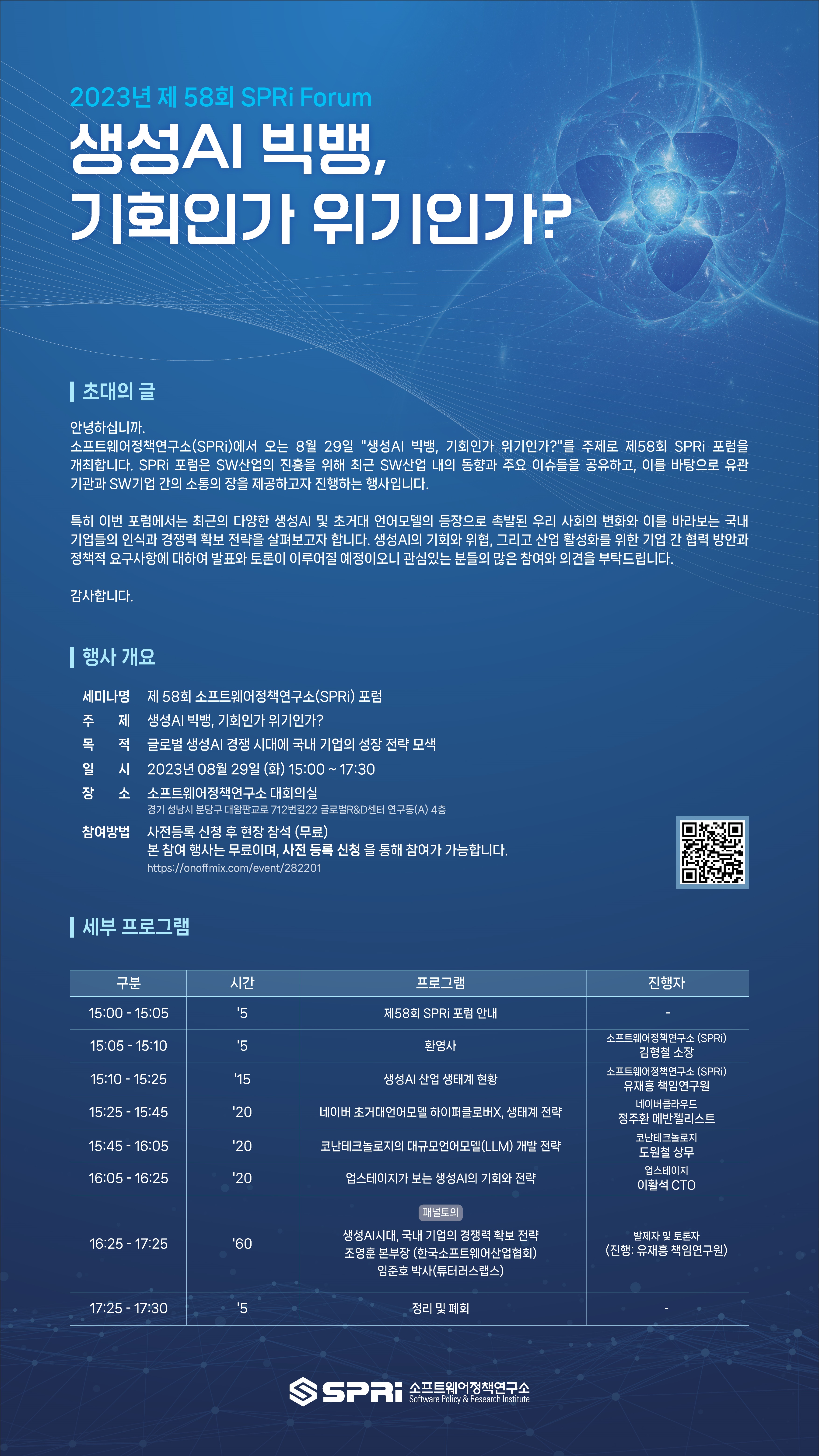 https://m.onoffmix.com/event/282201_바로가기_QR코드 2023년 제 58회 SPRi Forum 생성AI 빅뱅, 기회인가 위기인가? 초대의 글 안녕하십니까. 소프트웨어정책연구소(SPRi)에서 오는 8월 29일 생성AI 빅뱅, 기회인가 위기인가?를 주제로 제58회 SPRi 포럼을 개최합니다. SPRi 포럼은 SW 산업의 진흥을 위해 최근 SW산업 내의 동향과 주요 이슈들을 공유하고, 이를 바탕으로 유관기관과 SW기업 간의 소통의 장을 제공하고자 진행하는 행사입니다. 특히 이번 포럼에서는 최근의 다양한 생성AI 및 초거대 언어모델의 등장으로 촉발된 우리 사회의 변화와 이를 바라보는 국내 기업들의 인식과 경쟁력 확보 전략을 살펴보고자 합니다. 생성AI의 기회와 위협, 그리고 산업 활성화를 위한 기업 간 협력 방안과 정책정 요구사항에 대하여 발표와 토론이 이루어질 예정이오니 관심있는 분들의 많은 참여와 의견을 부탁드립니다. 감사합니다 행사 개요
세미나
제 58회 소프트웨어정책연구소(SPRi) 포럼
주목일장
제 생성AI 빅뱅, 기회인가 위기인가?
적 글로벌 생성 AI 경쟁 시대에 국내 기업의 성장 전략 모색
일 시 2023년 08월 29일 (화) 15:00~17:30
장소 소프트웨어정책연구소 대회의실
경기 성남시 분당구 대왕판교로 712번길22 글로벌R&D센터 연구동(A) 4층
참여방법 사전등록 신청 후 현장 참석 (무료)
본 참여 행사는 무료이며, 사전 등록 신청을 통해 참여가 가능합니다. https://onoffmix.com/event/282201
| 세부 프로그램
구분
시간
프로그램
15:00-15:05
'5
제58회 SPRi 포럼 안내
15:05 - 15:10
'5
15:10 - 15:25
'15
환영사
생성AI 산업 생태계 현황
15:25 - 15:45
'20
네이버 초거대언어모델 하이퍼클로버X, 생태계 전략
15:45 - 16:05
'20
코난테크놀로지의 대규모언어모델(LLM) 개발 전략
16:05 - 16:25
'20
업스테이지가 보는 생성AI의 기회와 전략
패널토의
16:25 - 17:25
'60
생성AI시대, 국내 기업의 경쟁력 확보 전략 조영훈 본부장(한국소프트웨어산업협회) 임준호 박사(튜터러스랩스)
17:25 - 17:30
'5
정리 및 폐회
SSPRI 소프트웨어정책연구소
Software Policy & Research Institute
진행자
소프트웨어정책연구소 (SPRi) 김형철 소장
소프트웨어정책연구소 (SPRi) 유재흥 책임연구원
네이버클라우드
정주환 에반젤리스트
코난테크놀로지
도원철 상무
업스테이지
이활석 CTO
발제자 및 토론자
(진행: 유재흥 책임연구원)