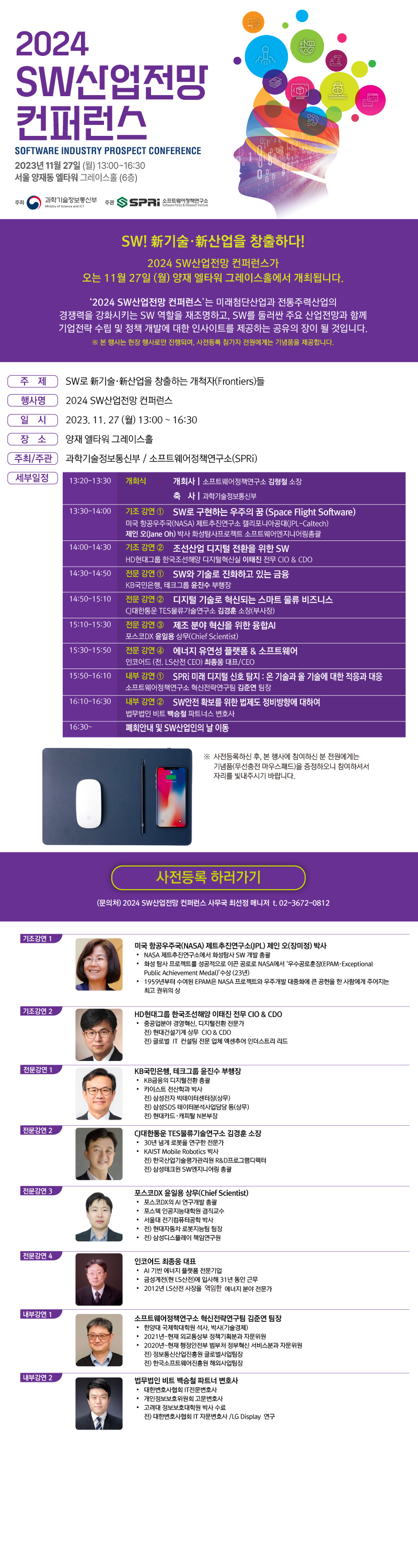 2024 SW산업전망 컨퍼런스 SOFTWARE INDUSTRY PROSPECT CONFERENCE 2023년 11월 27일(월) 13:00~16:30 서울 양재동 엘타워 그레이스홀(6층) 주최 과학기술정보통신부 주관 SPRi 소프트웨어정책연구소 SW! 新기술·新산업을 창출하다! 2024 SW산업전망 컨퍼런스가 오는 11월 27일(월) 양재 엘타워 그레이스홀에서 개최됩니다. '2024 SW산업전망 컨퍼런스'는 미래첨단산업과 전통주력산업의 경쟁력을 강화시키는 SW 역할을 재조명하고, SW를 둘러싼 주요 산업전망과 함께 기업전략 수립 및 정책 개발에 대한 인사이트를 제공하는 공유의 장이 될 것입니다. ※본 행사는 현장 행사로만 진행되며, 사전등록 참가자 전원에게는 기념품을 제공합니다. 주제 SW로 新기술·新산업을 창출하는 개척자(Frontiers)들 행사명 2024 SW산업전망 컨퍼런스 일시 2023.11.27(월) 13:00~16:30 장소 양재 엘타워 그레이스홀 주최/주관 과학기술정보통신부 / 소프트웨어정책연구소(SPRi) 세부일정 13:20-13:30 개회식 개회사|소프트웨어정책연구소 김형철 소장 축사|과학기술정보통신부 13:30-14:00 기조 강연① SW로 구현하는 우주의 꿈(Space Flight SoftWare) 미국 항공우주국(NASA)제트추진연구소 캘리포니아공대(JPL-Caltech) 제인 오(Jane Oh) 박사 화성탐사프로젝트 소프트웨어엔지니어링총괄 14:00-14:30 기조 강연② 조선산업 디지털 전환을 위한 SW HD현대그룹 한국조선해양 디지털혁신실 이태진 전무 CIO&CDO 14:30-14:50 전문 강연① SW와 기술로 진화하고 있는 금융 KB국민은행, 테크그룹 윤진수 부행장 14:50-15:10 전문 강연② 디지털 기술로 혁신되는 스마트 물류 비즈니스 CJ대한통운 TES물류기술연구소 김경훈 소장(부사장) 15:10-15:30 전문 강연③ 제조 분야 혁신을 위한 융합 AI 포스코DX 윤일용 상무(Chife Scientist) 15:30-15:50 전문 강연④ 에너지 유연성 플랫폼 & 소프트웨어 인코어드(전.LS산전CEO)최종웅 대표/CEO 15:50-16:10 내부 강연① SPRi 미래 디지털 신호 탐지:온 기술과 올 기술에 대한 적응과 대응 소프트웨어정책연구소 혁신전략연구팀 김준연 팀장 16:10-16:30 내부 강연② SW안전 확보를 위한 법제도 정비방향에 대하여 법무법인 비트 백승철 파트너스 변호사 16:30~ 폐회안내 및 SW산업인의 날 이동 ※사전등록하신 후, 본 행사에 참여하신 분 전원에게는 기념품(무선충전 마우스패드)을 증정하오니 참여하셔서 자리를 빛내주시기 바랍니다. 사전등록 하러가기 (문의처) 2024 SW산업전망 컨퍼런스 사무국 최선정 매니저 t.02-3672-0812 기조강연 1 미국 항공우주국(NASA) 제트추진연구소(JPL) 제인 오(장미정) 박사 •NASA 제트추진연구소에서 화성탐사 SW 개발 총괄 •화성 탐사 프로젝트를 성공적으로 이끈 공로로 NASA에서 '우수공로훈장(EPAM·Exeptional Public Achievement Medal)' 수상(23년) •1959년부터 수여된 EPAM은 NASA 프로젝트와 우주개발 대중화에 큰 공헌을 한 사람에게 주어지는 최고 권위의 상 기조강연2 HD현대그룹 한국조선해양 이태진 전무 CIO&CDO •중공업분야 경영혁신, 디지털전환 전문가 전)현대건설기계 상무 CIO&CDO 전)글로벌 IT 컨설팅 전문 업체 엑센추어 인더스트리 리드 KB국민은행, 테크그룹 윤진수 부행장 •KB금융의 디지털전환 총괄 •카이스트 전산학과 박사 전)삼성전자 빅데이터센터장(상무) 전) 삼성SDS 데이터분석사업담당 등(상무) 전)현대카드·캐피탈N본부장 전문강연2 CJ대한통운 TES물류기술연구소 김경훈 소장 •30년 넘게 로봇을 연구한 전문가 •KAIST Moblie Robotics 박사 전) 한국산업기술평가관리원 R&D프로그램디렉터 전)삼성테크원 SW엔지니어링 총괄 포스코DX윤일용 상무(Chife Scientist) •포스코DX의 AI 연구개발 총괄 •포스텍 인공지능대학원 겸직교수 •서울대 전기컴퓨터공학 박사 •전)현대자동차 로봇지능팀 팀장 •전)삼성디스플레이 책임연구원 전문강연4 인코어드 최종웅 대표 •AI기반 에너지 플랫폼 전문기업 •금성계전(현LS산전)에 입사해 31년 동안 근무 •2012년 LS산전 사장을 역임한 에너지 분야 전문가 내부강연1 소프트웨어정책연구소 혁신전략연구팀 김준연 팀장 •한양대 국제학대학원 석사, 박사(기술경제) •2021년~현재 외교통상부 정책기획분과 자문위원 •2020년~현재 행정안전부 범부처 정부혁신 서비스분과 자문위원 전)정보통신산업진흥원 글로벌사업팀장 전)한국소프트웨어진흥원 해외사업팀장 내부강연2 법무법인 비트 백승철 파트너 변호사 •대한변호사협회 IT전문변호사 •개인정보보호위원회 고문변호사 •고려대 정보보호대학원 박사 수료 전)대한변호사협회 IT 자문변호사/ LG Display 연구